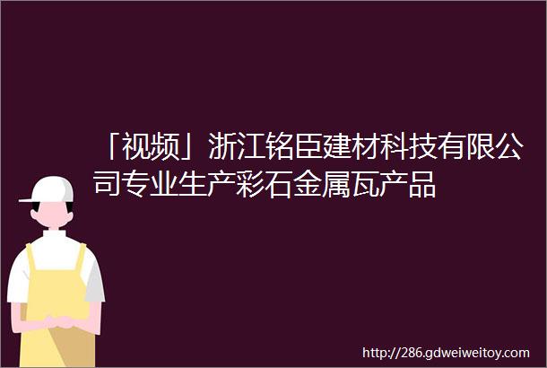 「视频」浙江铭臣建材科技有限公司专业生产彩石金属瓦产品